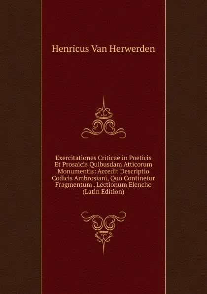 Обложка книги Exercitationes Criticae in Poeticis Et Prosaicis Quibusdam Atticorum Monumentis: Accedit Descriptio Codicis Ambrosiani, Quo Continetur Fragmentum . Lectionum Elencho (Latin Edition), Henricus van Herwerden