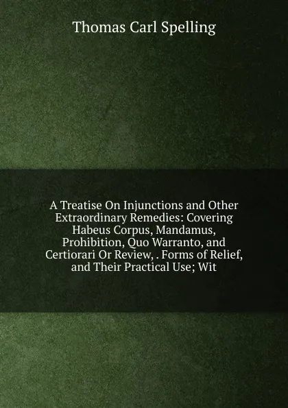 Обложка книги A Treatise On Injunctions and Other Extraordinary Remedies: Covering Habeus Corpus, Mandamus, Prohibition, Quo Warranto, and Certiorari Or Review, . Forms of Relief, and Their Practical Use; Wit, Thomas Carl Spelling