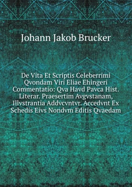 Обложка книги De Vita Et Scriptis Celeberrimi Qvondam Viri Eliae Ehingeri Commentatio: Qva Havd Pavca Hist. Literar. Praesertim Avgvstanam, Illvstrantia Addvcvntvr. Accedvnt Ex Schedis Eivs Nondvm Editis Qvaedam, Johann Jakob Brucker