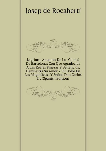 Обложка книги Lagrimas Amantes De La . Ciudad De Barcelona: Con Qve Agradecida A Las Reales Finezas Y Beneficios, Demuestra Su Amor Y Su Dolor En Las Magnificas . Y Senor, Don Carlos Ii . (Spanish Edition), Josep de Rocabertí