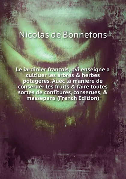 Обложка книги Le iardinier francois, qvi enseigne a cultiuer les arbres . herbes potageres. Auec la maniere de conseruer les fruits . faire toutes sortes de confitures, conserues, . massepans (French Edition), Nicolas de Bonnefons