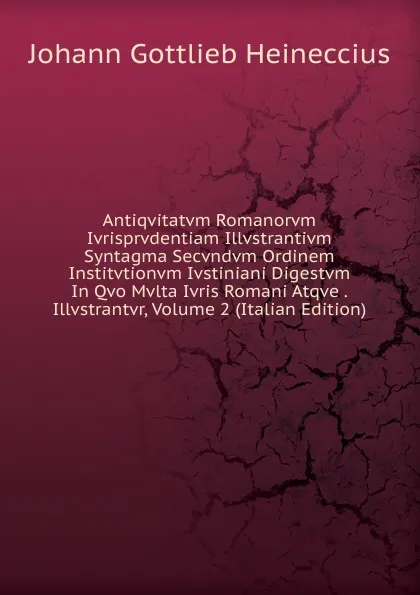 Обложка книги Antiqvitatvm Romanorvm Ivrisprvdentiam Illvstrantivm Syntagma Secvndvm Ordinem Institvtionvm Ivstiniani Digestvm In Qvo Mvlta Ivris Romani Atqve . Illvstrantvr, Volume 2 (Italian Edition), Johann Gottlieb Heineccius