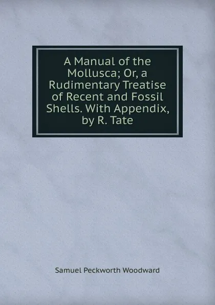 Обложка книги A Manual of the Mollusca; Or, a Rudimentary Treatise of Recent and Fossil Shells. With Appendix, by R. Tate, Samuel Peckworth Woodward