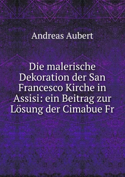 Обложка книги Die malerische Dekoration der San Francesco Kirche in Assisi: ein Beitrag zur Losung der Cimabue Fr, Andreas Aubert