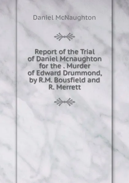 Обложка книги Report of the Trial of Daniel Mcnaughton for the . Murder of Edward Drummond, by R.M. Bousfield and R. Merrett, Daniel McNaughton