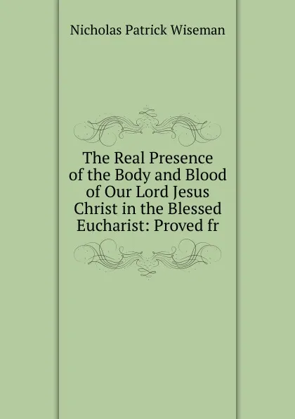 Обложка книги The Real Presence of the Body and Blood of Our Lord Jesus Christ in the Blessed Eucharist: Proved fr, Nicholas Patrick Wiseman