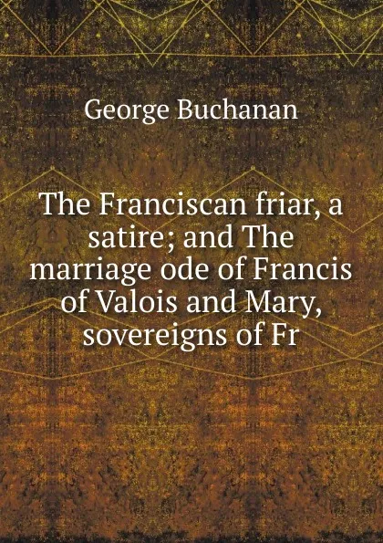 Обложка книги The Franciscan friar, a satire; and The marriage ode of Francis of Valois and Mary, sovereigns of Fr, Buchanan George