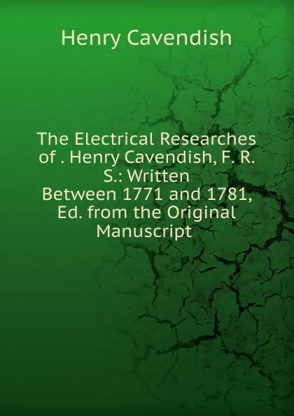 Обложка книги The Electrical Researches of . Henry Cavendish, F. R. S.: Written Between 1771 and 1781, Ed. from the Original Manuscript ., Henry Cavendish