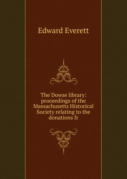 Обложка книги The Dowse library: proceedings of the Massachusetts Historical Society relating to the donations fr, Edward Everett