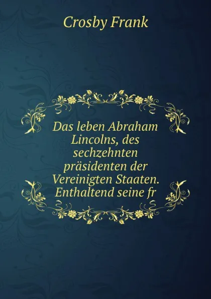 Обложка книги Das leben Abraham Lincolns, des sechzehnten prasidenten der Vereinigten Staaten. Enthaltend seine fr, Crosby Frank