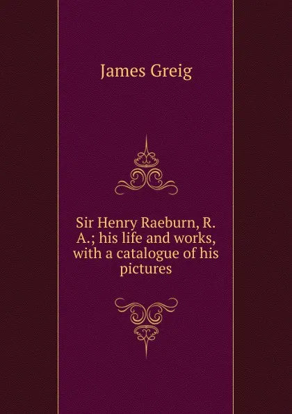 Обложка книги Sir Henry Raeburn, R.A.; his life and works, with a catalogue of his pictures, James Greig