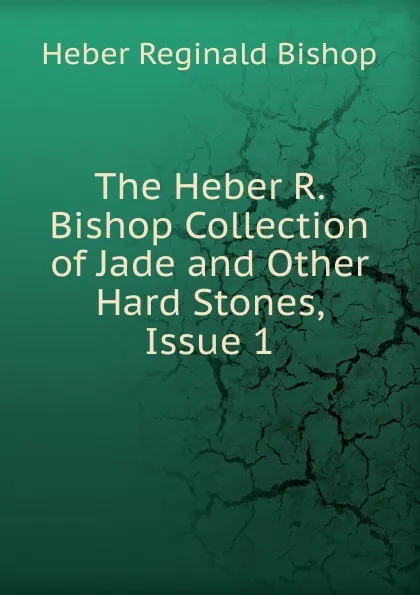 Обложка книги The Heber R. Bishop Collection of Jade and Other Hard Stones, Issue 1, Heber Reginald Bishop