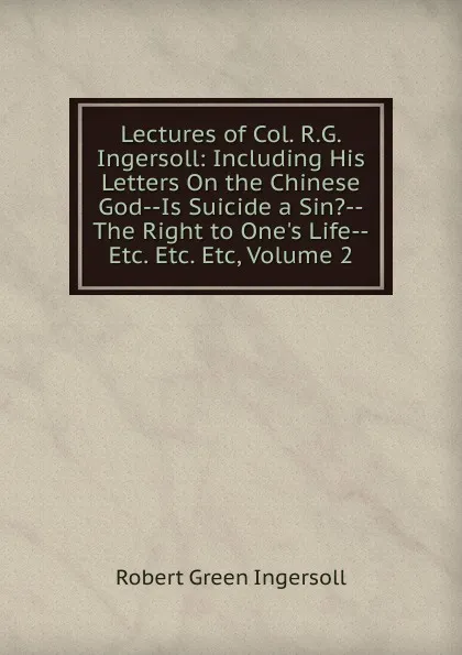 Обложка книги Lectures of Col. R.G. Ingersoll: Including His Letters On the Chinese God--Is Suicide a Sin.--The Right to One.s Life--Etc. Etc. Etc, Volume 2, Ingersoll Robert Green