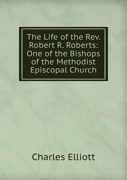 Обложка книги The Life of the Rev. Robert R. Roberts: One of the Bishops of the Methodist Episcopal Church, Charles Elliott