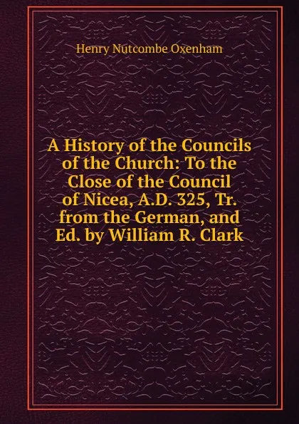 Обложка книги A History of the Councils of the Church: To the Close of the Council of Nicea, A.D. 325, Tr. from the German, and Ed. by William R. Clark, Henry Nutcombe Oxenham