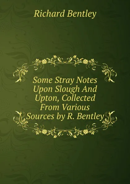 Обложка книги Some Stray Notes Upon Slough And Upton, Collected From Various Sources by R. Bentley., Richard Bentley