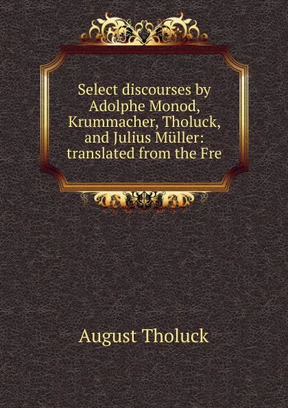 Обложка книги Select discourses by Adolphe Monod, Krummacher, Tholuck, and Julius Muller: translated from the Fre, August Tholuck