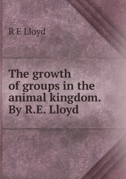 Обложка книги The growth of groups in the animal kingdom. By R.E. Lloyd, R E Lloyd