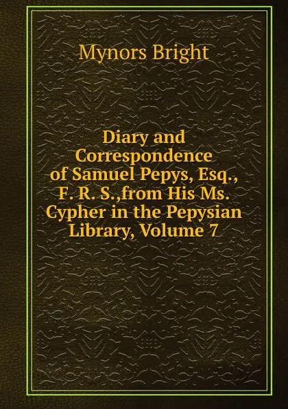 Обложка книги Diary and Correspondence of Samuel Pepys, Esq., F. R. S.,from His Ms. Cypher in the Pepysian Library, Volume 7, Bright Mynors