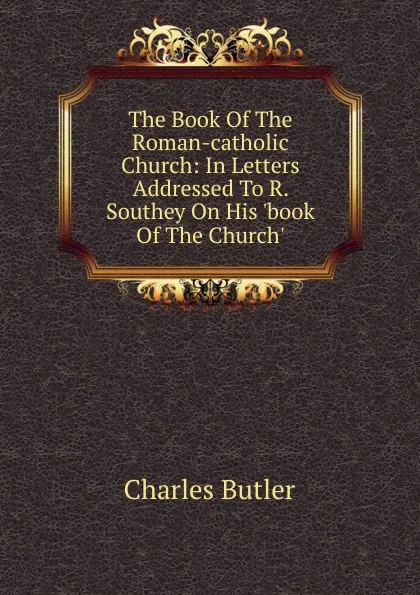 Обложка книги The Book Of The Roman-catholic Church: In Letters Addressed To R. Southey On His .book Of The Church.., Charles Butler