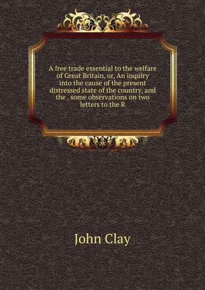 Обложка книги A free trade essential to the welfare of Great Britain, or, An inquiry into the cause of the present distressed state of the country, and the . some observations on two letters to the R, John Clay