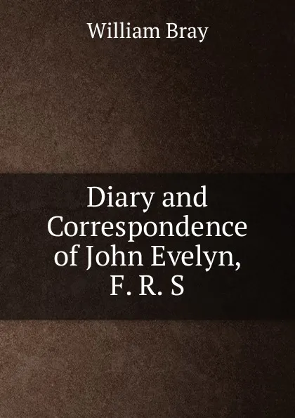 Обложка книги Diary and Correspondence of John Evelyn, F. R. S., William Bray