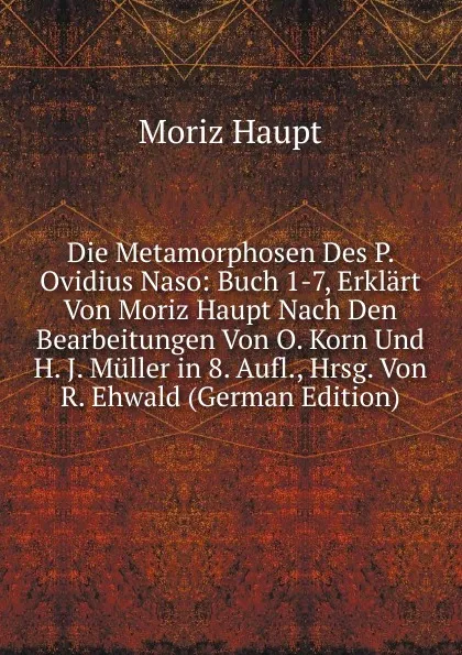 Обложка книги Die Metamorphosen Des P. Ovidius Naso: Buch 1-7, Erklart Von Moriz Haupt Nach Den Bearbeitungen Von O. Korn Und H. J. Muller in 8. Aufl., Hrsg. Von R. Ehwald (German Edition), Moriz Haupt