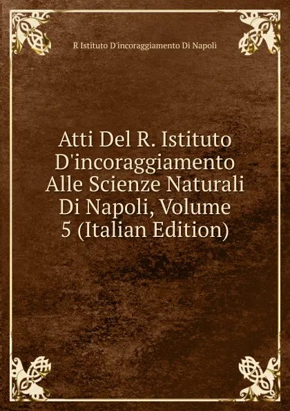 Обложка книги Atti Del R. Istituto D.incoraggiamento Alle Scienze Naturali Di Napoli, Volume 5 (Italian Edition), R Istituto D'incoraggiamento Di Napoli