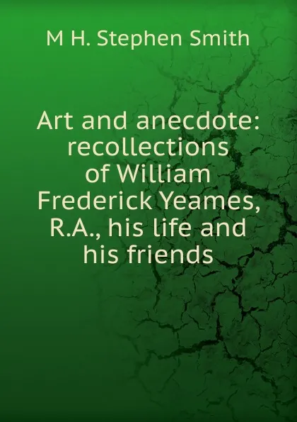 Обложка книги Art and anecdote: recollections of William Frederick Yeames, R.A., his life and his friends, M H. Stephen Smith