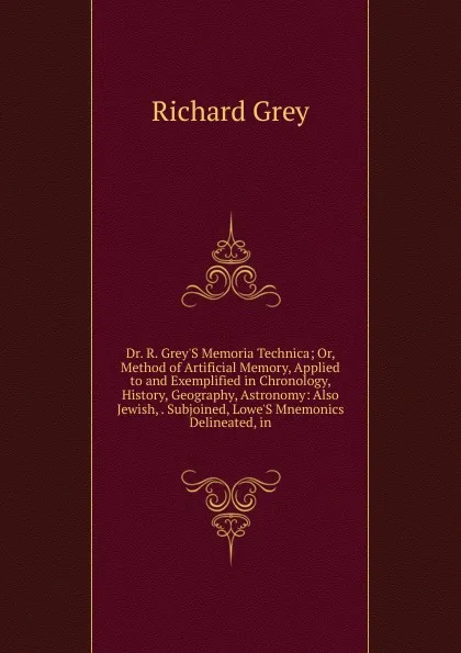 Обложка книги Dr. R. Grey.S Memoria Technica; Or, Method of Artificial Memory, Applied to and Exemplified in Chronology, History, Geography, Astronomy: Also Jewish, . Subjoined, Lowe.S Mnemonics Delineated, in, Richard Grey