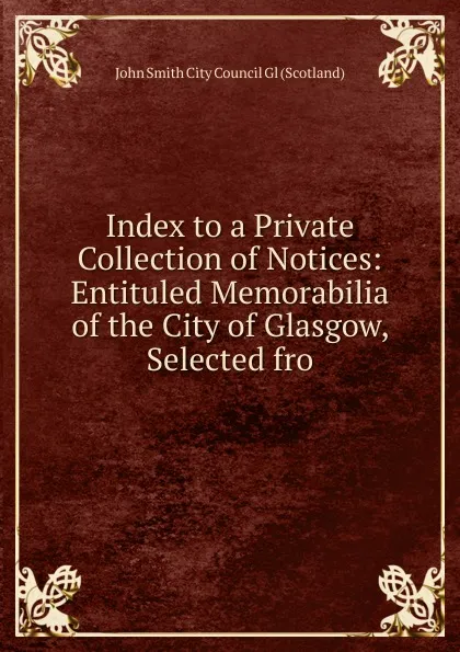 Обложка книги Index to a Private Collection of Notices: Entituled Memorabilia of the City of Glasgow, Selected fro, John Smith City Council Gl (Scotland)