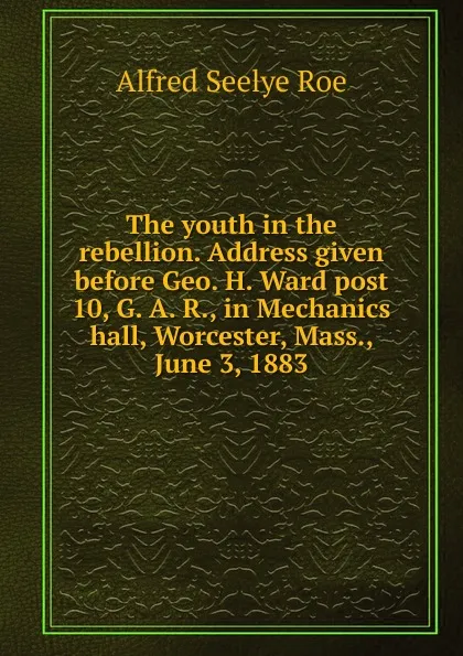 Обложка книги The youth in the rebellion. Address given before Geo. H. Ward post 10, G. A. R., in Mechanics hall, Worcester, Mass., June 3, 1883, Alfred Seelye Roe