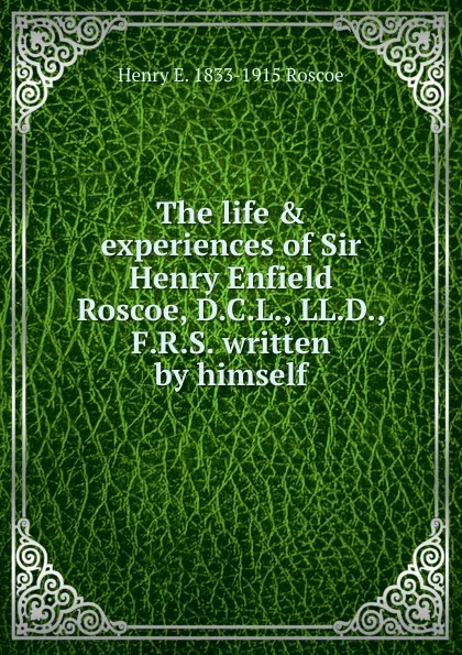 Обложка книги The life . experiences of Sir Henry Enfield Roscoe, D.C.L., LL.D., F.R.S. written by himself, Henry E. 1833-1915 Roscoe