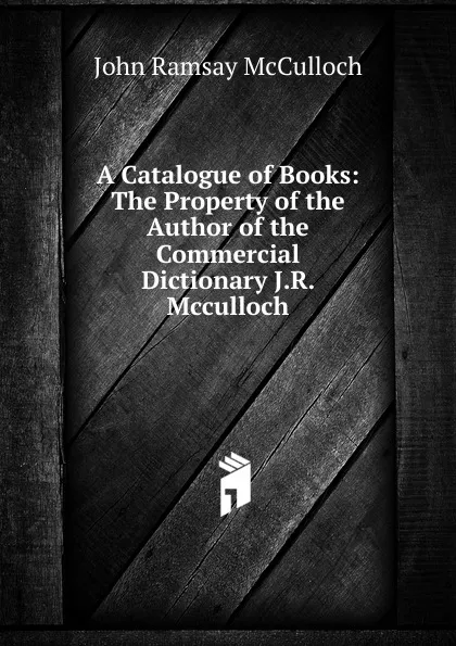 Обложка книги A Catalogue of Books: The Property of the Author of the Commercial Dictionary J.R. Mcculloch., John Ramsay McCulloch