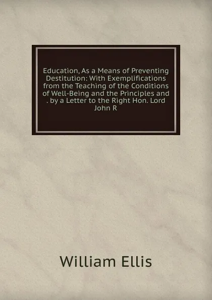 Обложка книги Education, As a Means of Preventing Destitution: With Exemplifications from the Teaching of the Conditions of Well-Being and the Principles and . by a Letter to the Right Hon. Lord John R, Ellis William