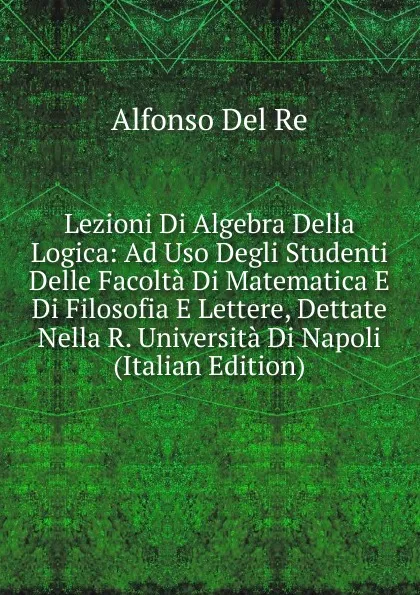 Обложка книги Lezioni Di Algebra Della Logica: Ad Uso Degli Studenti Delle Facolta Di Matematica E Di Filosofia E Lettere, Dettate Nella R. Universita Di Napoli (Italian Edition), Alfonso Del Re