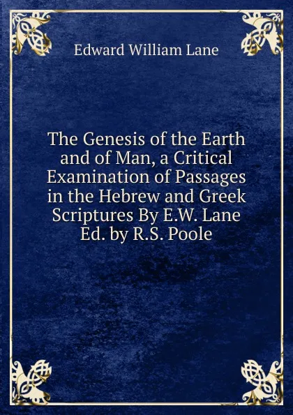 Обложка книги The Genesis of the Earth and of Man, a Critical Examination of Passages in the Hebrew and Greek Scriptures By E.W. Lane Ed. by R.S. Poole, Lane Edward William