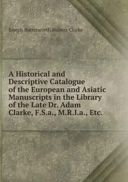 Обложка книги A Historical and Descriptive Catalogue of the European and Asiatic Manuscripts in the Library of the Late Dr. Adam Clarke, F.S.a., M.R.I.a., Etc. ., Joseph Butterworth Bulmer Clarke