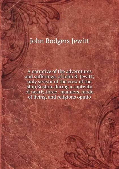 Обложка книги A narrative of the adverntures and sufferings, of John R. Jewitt; only srvivor of the crew of the ship Boston, during a captivity of nearly three . manners, mode of living, and religions opinio, John Rodgers Jewitt