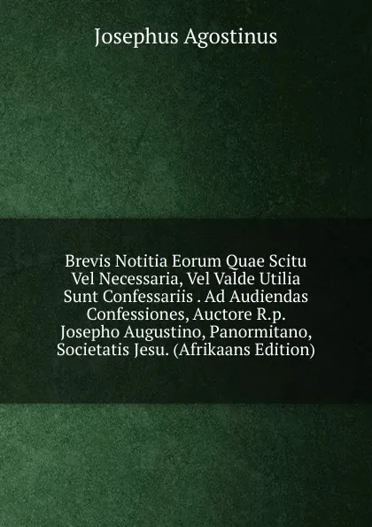 Обложка книги Brevis Notitia Eorum Quae Scitu Vel Necessaria, Vel Valde Utilia Sunt Confessariis . Ad Audiendas Confessiones, Auctore R.p. Josepho Augustino, Panormitano, Societatis Jesu. (Afrikaans Edition), Josephus Agostinus