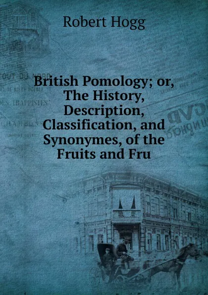 Обложка книги British Pomology; or, The History, Description, Classification, and Synonymes, of the Fruits and Fru, Robert Hogg