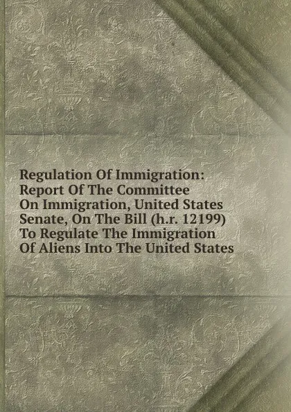 Обложка книги Regulation Of Immigration: Report Of The Committee On Immigration, United States Senate, On The Bill (h.r. 12199) To Regulate The Immigration Of Aliens Into The United States, 