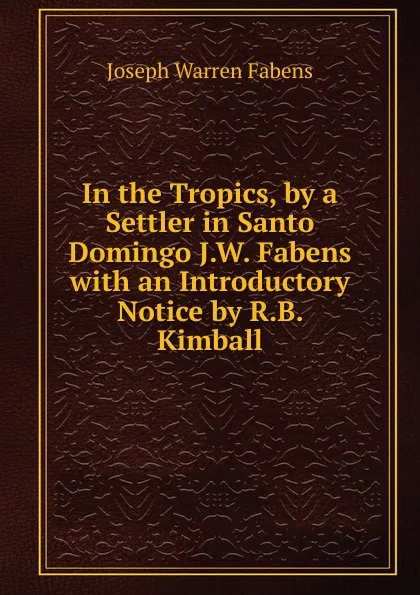 Обложка книги In the Tropics, by a Settler in Santo Domingo J.W. Fabens with an Introductory Notice by R.B. Kimball, Joseph Warren Fabens