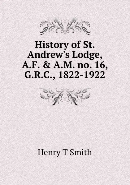 Обложка книги History of St. Andrew.s Lodge, A.F. . A.M. no. 16, G.R.C., 1822-1922, Henry T Smith