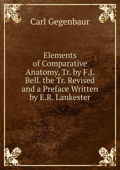 Обложка книги Elements of Comparative Anatomy, Tr. by F.J. Bell. the Tr. Revised and a Preface Written by E.R. Lankester, Carl Gegenbaur