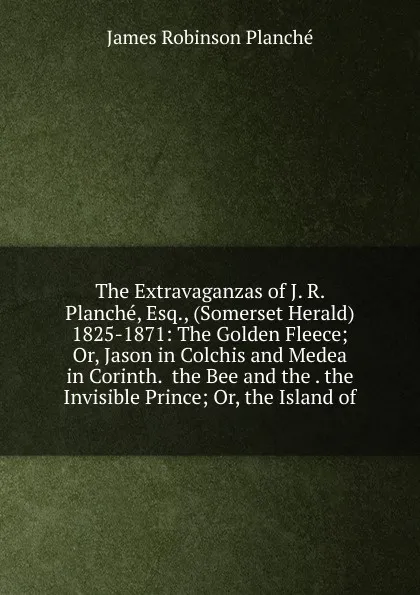 Обложка книги The Extravaganzas of J. R. Planche, Esq., (Somerset Herald) 1825-1871: The Golden Fleece; Or, Jason in Colchis and Medea in Corinth.  the Bee and the . the Invisible Prince; Or, the Island of, James Robinson Planché