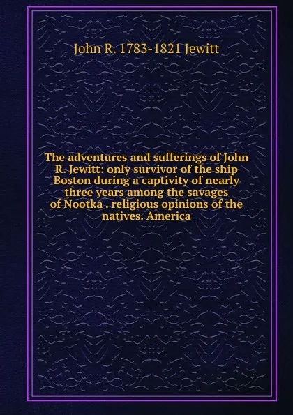 Обложка книги The adventures and sufferings of John R. Jewitt: only survivor of the ship Boston during a captivity of nearly three years among the savages of Nootka . religious opinions of the natives. America, John R. 1783-1821 Jewitt