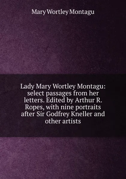 Обложка книги Lady Mary Wortley Montagu: select passages from her letters. Edited by Arthur R. Ropes, with nine portraits after Sir Godfrey Kneller and other artists, Mary Wortley Montagu