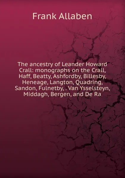 Обложка книги The ancestry of Leander Howard Crall: monographs on the Crall, Haff, Beatty, Ashfordby, Billesby, Heneage, Langton, Quadring, Sandon, Fulnetby, . Van Ysselsteyn, Middagh, Bergen, and De Ra, Frank Allaben