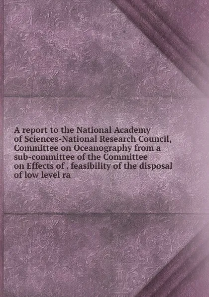 Обложка книги A report to the National Academy of Sciences-National Research Council, Committee on Oceanography from a sub-committee of the Committee on Effects of . feasibility of the disposal of low level ra, 